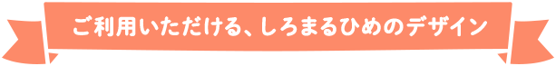 ご利用いただける、しろまるひめのデザイン